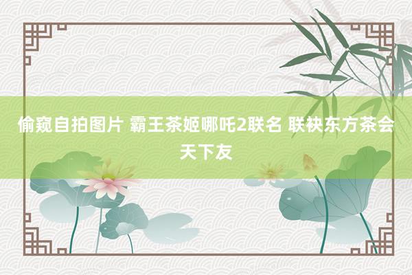偷窥自拍图片 霸王茶姬哪吒2联名 联袂东方茶会天下友