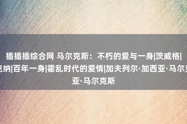 插插插综合网 马尔克斯：不朽的爱与一身|茨威格|福克纳|百年一身|霍乱时代的爱情|加夫列尔·加西亚·马尔克斯