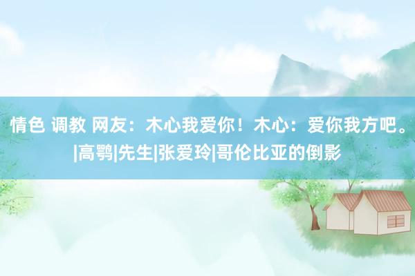 情色 调教 网友：木心我爱你！木心：爱你我方吧。|高鹗|先生|张爱玲|哥伦比亚的倒影