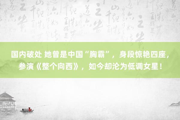 国内破处 她曾是中国“胸霸”，身段惊艳四座，参演《整个向西》，如今却沦为低调女星！
