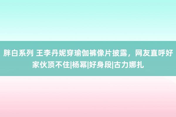 胖白系列 王李丹妮穿瑜伽裤像片披露，网友直呼好家伙顶不住|杨幂|好身段|古力娜扎