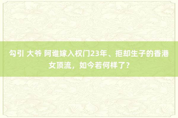 勾引 大爷 阿谁嫁入权门23年、拒却生子的香港女顶流，如今若何样了？