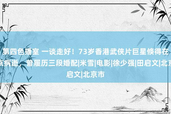 第四色播室 一谈走好！73岁香港武侠片巨星倏得在北京病逝，曾履历三段婚配|米雪|电影|徐少强|田启文|北京市
