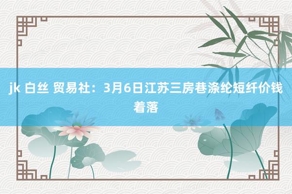 jk 白丝 贸易社：3月6日江苏三房巷涤纶短纤价钱着落