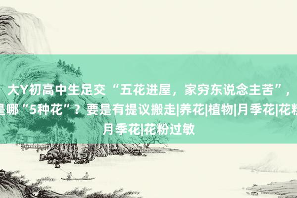大Y初高中生足交 “五花进屋，家穷东说念主苦”，究竟是哪“5种花”？要是有提议搬走|养花|植物|月季花|花粉过敏