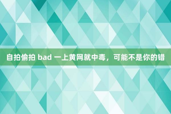 自拍偷拍 bad 一上黄网就中毒，可能不是你的错
