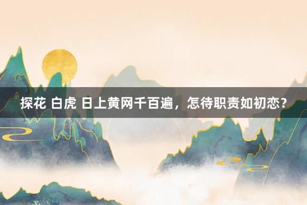 探花 白虎 日上黄网千百遍，怎待职责如初恋？