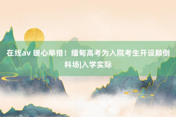 在线av 暖心举措！缅甸高考为入院考生开设颠倒科场|入学实际