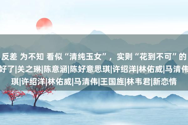 反差 为不知 看似“清纯玉女”，实则“花到不可”的3位女星，伪装得也太好了|关之琳|陈意涵|陈好意思琪|许绍洋|林佑威|马清伟|王国旌|林韦君|新恋情