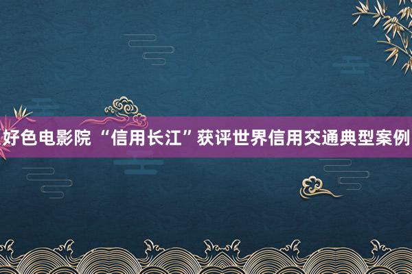 好色电影院 “信用长江”获评世界信用交通典型案例
