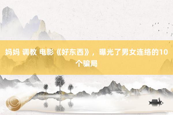 妈妈 调教 电影《好东西》，曝光了男女连络的10个骗局