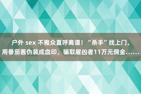 户外 sex 不雅众直呼离谱！“杀手”找上门，用番茄酱伪装成血印，骗取雇凶者11万元佣金……