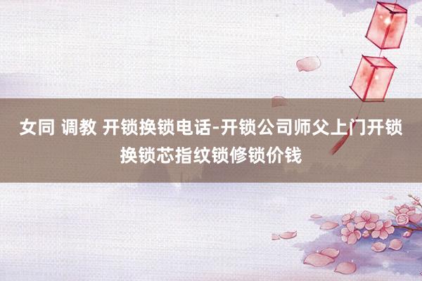 女同 调教 开锁换锁电话-开锁公司师父上门开锁换锁芯指纹锁修锁价钱