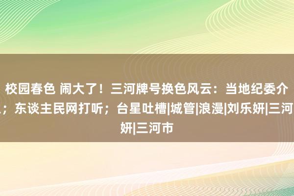 校园春色 闹大了！三河牌号换色风云：当地纪委介入；东谈主民网打听；台星吐槽|城管|浪漫|刘乐妍|三河市