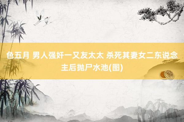 色五月 男人强奸一又友太太 杀死其妻女二东说念主后抛尸水池(图)