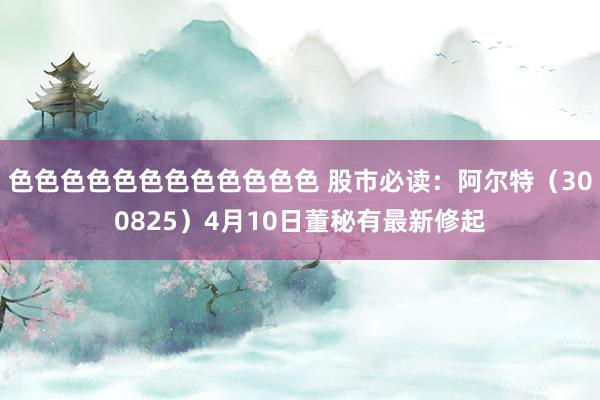色色色色色色色色色色色色 股市必读：阿尔特（300825）4月10日董秘有最新修起