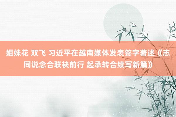 姐妹花 双飞 习近平在越南媒体发表签字著述《志同说念合联袂前行 起承转合续写新篇》