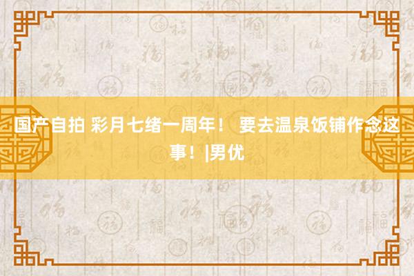 国产自拍 彩月七绪一周年！ 要去温泉饭铺作念这事！|男优