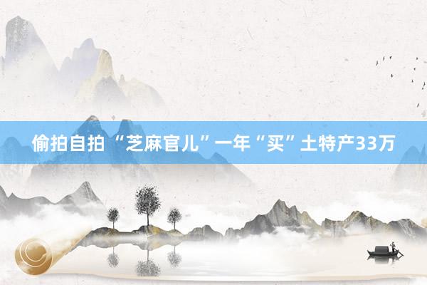 偷拍自拍 “芝麻官儿”一年“买”土特产33万
