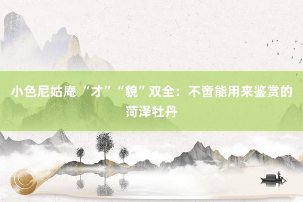 小色尼姑庵 “才”“貌”双全：不啻能用来鉴赏的菏泽牡丹
