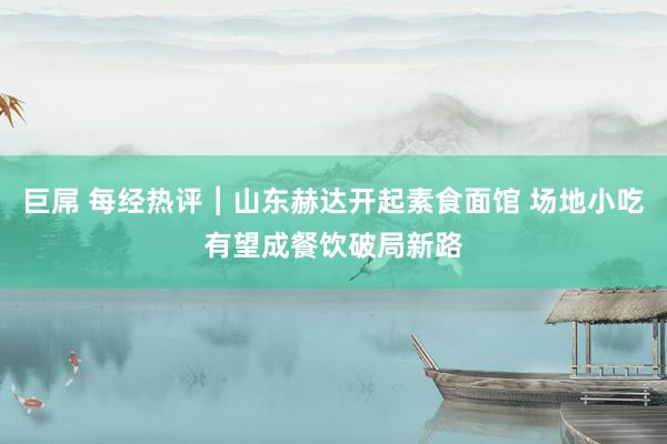 巨屌 每经热评︱山东赫达开起素食面馆 场地小吃有望成餐饮破局新路