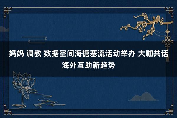 妈妈 调教 数据空间海搪塞流活动举办 大咖共话海外互助新趋势