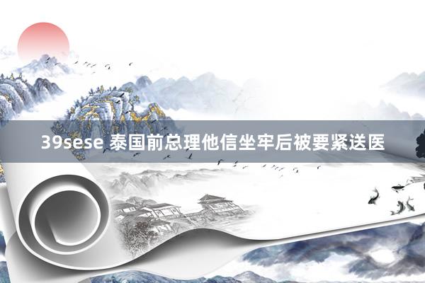 39sese 泰国前总理他信坐牢后被要紧送医