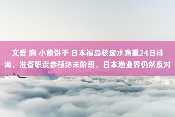 文爱 胸 小熊饼干 日本福岛核废水瞻望24日排海，准备职责参预终末阶段，日本渔业界仍然反对
