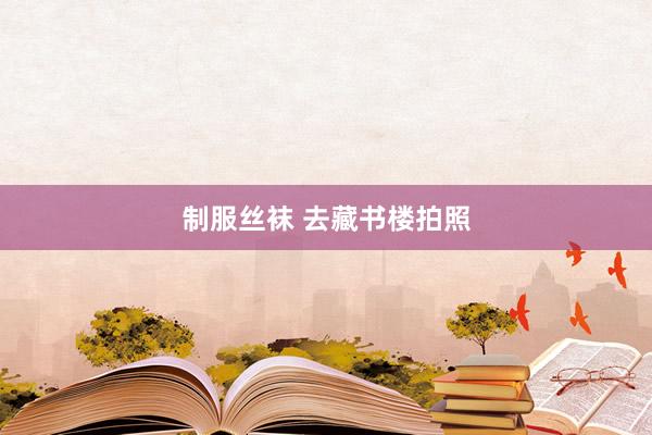 制服丝袜 去藏书楼拍照