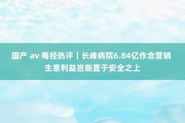 国产 av 每经热评｜长峰病院6.84亿作念营销 生意利益岂能置于安全之上
