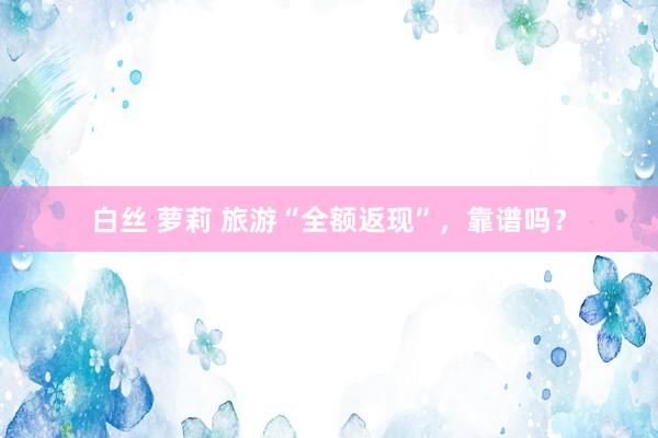 白丝 萝莉 旅游“全额返现”，靠谱吗？