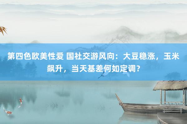 第四色欧美性爱 国社交游风向：大豆稳涨，玉米飙升，当天基差何如定调？