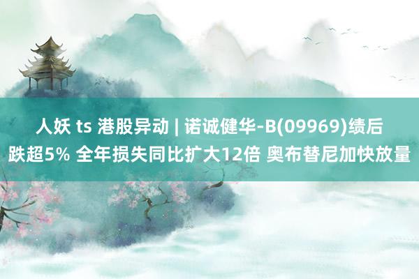 人妖 ts 港股异动 | 诺诚健华-B(09969)绩后跌超5% 全年损失同比扩大12倍 奥布替尼加快放量