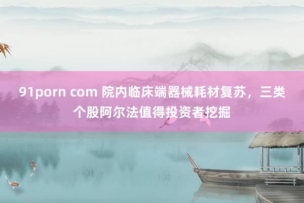 91porn com 院内临床端器械耗材复苏，三类个股阿尔法值得投资者挖掘