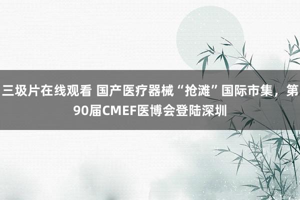 三圾片在线观看 国产医疗器械“抢滩”国际市集，第90届CMEF医博会登陆深圳