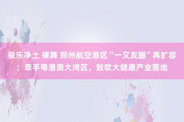 极乐净土 裸舞 郑州航空港区“一又友圈”再扩容：牵手粤港澳大湾区，鼓吹大健康产业落地