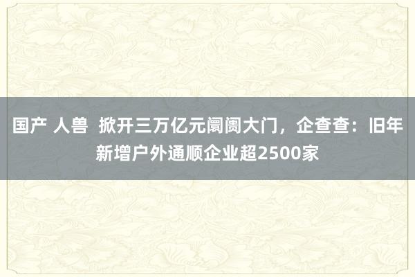 国产 人兽  掀开三万亿元阛阓大门，企查查：旧年新增户外通顺企业超2500家