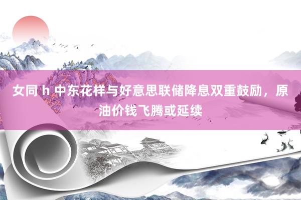 女同 h 中东花样与好意思联储降息双重鼓励，原油价钱飞腾或延续
