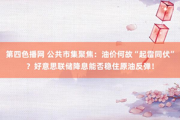 第四色播网 公共市集聚焦：油价何故“起雷同伏”？好意思联储降息能否稳住原油反弹！