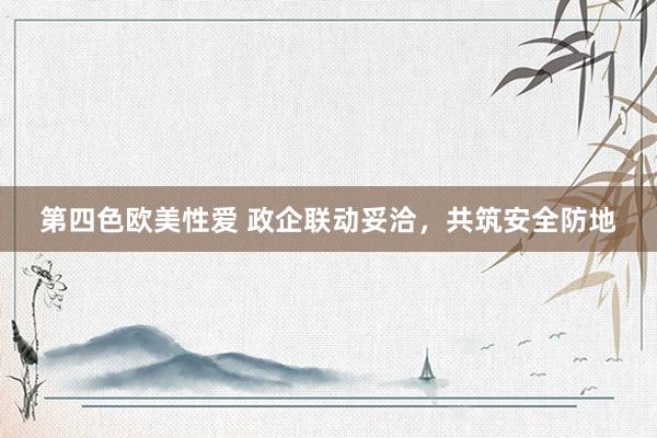 第四色欧美性爱 政企联动妥洽，共筑安全防地