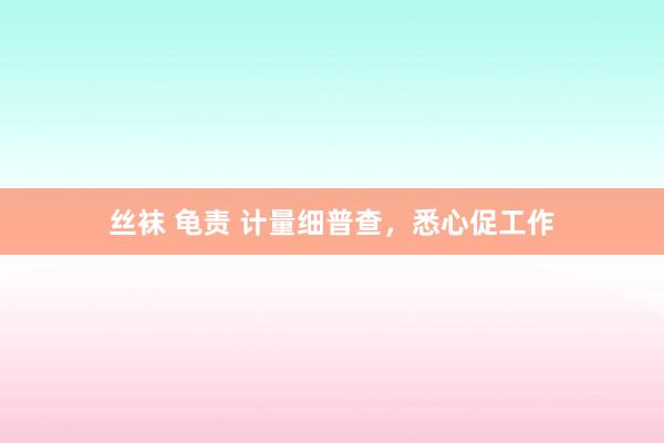丝袜 龟责 计量细普查，悉心促工作