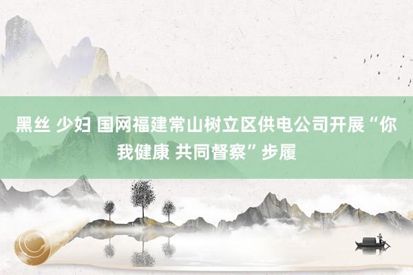 黑丝 少妇 国网福建常山树立区供电公司开展“你我健康 共同督察”步履