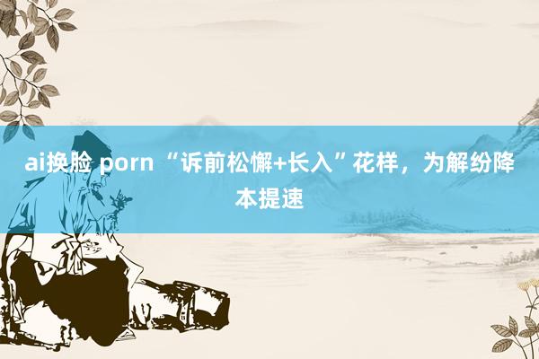 ai换脸 porn “诉前松懈+长入”花样，为解纷降本提速