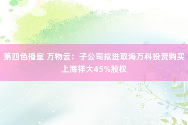 第四色播室 万物云：子公司拟进取海万科投资购买上海祥大45%股权