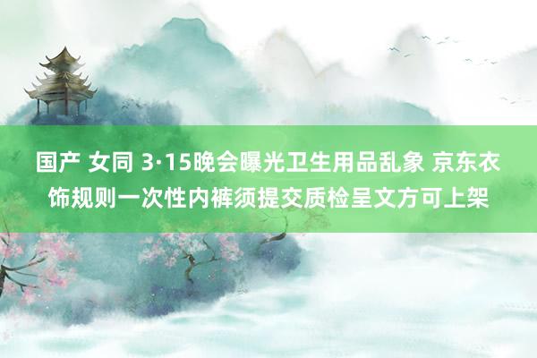 国产 女同 3·15晚会曝光卫生用品乱象 京东衣饰规则一次性内裤须提交质检呈文方可上架