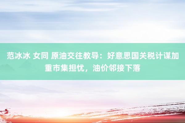 范冰冰 女同 原油交往教导：好意思国关税计谋加重市集担忧，油价邻接下落