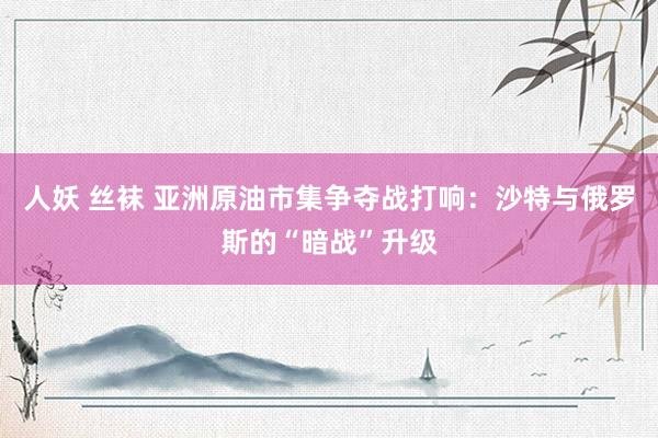 人妖 丝袜 亚洲原油市集争夺战打响：沙特与俄罗斯的“暗战”升级