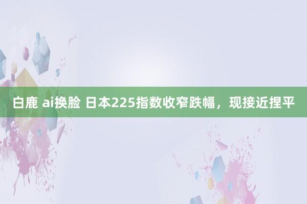 白鹿 ai换脸 日本225指数收窄跌幅，现接近捏平