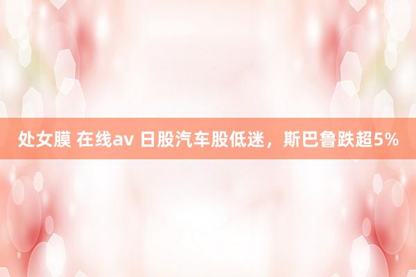 处女膜 在线av 日股汽车股低迷，斯巴鲁跌超5%