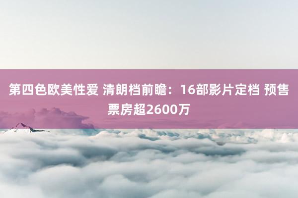 第四色欧美性爱 清朗档前瞻：16部影片定档 预售票房超2600万